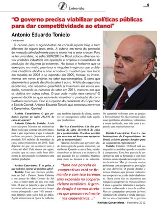 5

Entrevista

“O governo precisa viabilizar políticas públicas
para dar competitividade ao etanol”
Antonio Eduardo Tonielo
Carla Rossini

O cenário para a agroindústria da cana-de-açúcar hoje é bem
diferente de alguns anos atrás. A euforia em torno do potencial
de mercado principalmente para o etanol fez o setor crescer. Para
se ter uma ideia, na safra 2009/2010 o Brasil colocou diversas novas unidades industriais em operação e ampliou a capacidade de
produção de algumas já existentes. Na época o horizonte que se
enxergava era muito promissor e ninguém imaginava que problemas climáticos aliados a crise econômica mundial que teve início
em meados de 2008 e se expandiu em 2009, freasse os investimentos em novos projetos no setor sucroenergético. É certo que
atualmente o grande desafio do setor é outro. A falta de segurança
econômica, não incentiva greenfields a investirem em novas unidades, tornando os números do setor em 2011, menores dos que
os obtidos em outras safras. O que pode mudar esse cenário? O
governo decidir se quer realmente incentivar a produção de combustíveis renováveis. Essa é a opinião do presidente da Copercana
e Sicoob Cocred, Antonio Eduardo Tonielo que concedeu entrevista
à Canavieiros. Confira!
Revista Canavieiros: O que podemos esperar da safra 2012/13 de
cana-de-açúcar?
Antonio Eduardo Tonielo: Ainda
está cedo para falarmos em estimativas
dessa safra que começa em abril/maio,
mas o que esperamos é que a situação
melhore um pouco. Queremos voltar a
produzir 550 milhões de toneladas de
cana, como produzimos em 2010. Tudo
depende do que vai acontecer com o
clima até abril. Pelo menos até agora,
acredito que as canas estão bem diferentes do ano passado e esperamos uma
melhor produção.

que também depende do clima, vamos
ver se conseguimos colher tudo aquilo
que produzimos.

Revista Canavieiros: E os grãos, o
que podemos esperar da próxima safra?
Tonielo: Esse ano tivemos problemas no Sul - Paraná, Santa Catarina
e um pouco do Mato Grosso do Sul
-, mas a maior parte do país está indo
bem. O que se percebe é que o Brasil
terá uma safra um pouco menor do que
estava planejando - uns 10% menor mas teremos uma safra boa de grãos.
Agora entraremos na época de colheita,

“Uma boa parcela de
cooperativas está se firmando e com isso teremos
uma expansão no cooperativismo brasileiro. O grande desafio é termos diretores que pensam realmente
nas cooperativas...”

Revista Canavieiros: Um dos problemas da safra 2011/2012 de cana
foi a produtividade. O senhor acredita
que neste ano vai haver uma recuperação de produtividade?
Tonielo: Acredito que a produtividade, tanto agrícola quanto industrial, vai
melhorar. Quando a cana é boa, produzimos bem na lavoura e na indústria. O
ano passado foi ao contrário, tivemos
cana ruim na lavoura e na indústria.

Os canaviais sofreram com as geadas
e florescimento. Se não tivermos todos
esses problemas climáticos, voltaremos
a nossa realidade, mas não com a expansão que precisaríamos ter.
Revista Canavieiros: Esse é o Ano
Internacional do Cooperativismo. No
Brasil, existem grandes desafios para
as cooperativas enfrentarem?
Tonielo: Existem. O Brasil está começando a caminhar quando o assunto
é cooperativa. Uma boa parcela de cooperativas está se firmando e com isso
teremos uma expansão no cooperativismo brasileiro. Mas já tivemos muitos
problemas com cooperativas, por ações
de seus diretores. O grande desafio é
termos diretores que pensam realmente
nas cooperativas, e não individualmente. Outra coisa são os incentivos em
relação às cooperativas. Nesses últimos
8 anos, o governo estimulou o cooperativismo melhorando a área de crédito.
Mas as cooperativas precisam de boas
condições de compra e venda para ajudar os seus cooperados. Se o governo

Revista Canavieiros - Fevereiro 2012

 