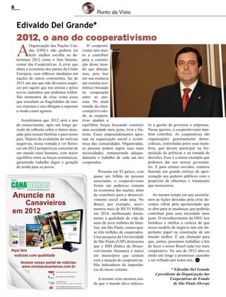 8

Ponto de Vista

Edivaldo Del Grande*

2012, o ano do cooperativismo

A

Organização das Nações Unidas (ONU) não poderia ter
feito melhor escolha ao determinar 2012 como o Ano Internacional das Cooperativas. A crise que
abala a economia dos países da União
Europeia, com reflexos imediatos em
nações de outros continentes, faz de
2011 um ano que não devemos esquecer por aquilo que nos ensina e pelos
novos caminhos que podemos trilhar.
São momentos de crise como esses
que ressaltam as fragilidades de nossos sistemas e nos obrigam a repensar
o modo como agimos.

Acreditamos que 2012 será o ano
do renascimento, após um longo período de reflexão sobre o futuro desejado para nossas famílias e para nosso
país. Depois da avalanche de notícias
negativas, nossa vontade é ver florescer em 2012 perspectivas concretas de
um mundo mais humano, com maior
equilíbrio entre as forças econômicas,
garantindo trabalho digno e geração
de renda para os povos.

O cooperativismo tem muito a contribuir
para a construção desse mundo que almejamos, pois traz
em sua essência
um sistema econômico baseado
na cooperação
entre as pessoas. No atual
mundo da ultracompetitividade, as cooperativas ajudam a
equilibrar forças buscando construir
uma sociedade mais justa, livre e fraterna. Esses empreendimentos apostam na organização social e econômica das comunidades. Organizadas,
as pessoas podem suprir suas reais
necessidades, remunerando adequadamente o trabalho de cada um dos
cooperados.

Presente em 92 países, com
quase um bilhão de pessoas
associadas, o cooperativismo
forma um poderoso sistema
na economia das nações, além
de contribuir para o desenvolvimento social onde atua. No
Brasil, por exemplo, movimentou mais de R$ 93 bilhões
em 2010, melhorando diretamente a qualidade de vida de
mais de nove milhões de famílias; em São Paulo, somos quase três milhões de cooperados.
Uma pesquisa da Universidade
de São Paulo (USP) demonstra
que o IDH (Índice de Desenvolvimento Humano) é maior
em municípios que contam
com a atuação de cooperativas.
São indicadores da importância do nosso sistema.
A recente crise mostrou ainda que o mundo deve rediscu-

Revista Canavieiros - Fevereiro de 2012

tir a gestão de governos e empresas.
Nesse quesito, o cooperativismo também contribui. As cooperativas são
organizações genuinamente democráticas, controladas pelos seus membros, que devem participar na formulação de políticas e na tomada de
decisões. Esse é o maior exemplo que
podemos dar aos nossos governantes. E para sermos ouvidos, estamos
fazendo um grande esforço de aproximação aos poderes públicos com o
propósito de obtermos o tratamento
que merecemos.
Ao mesmo tempo em que assimilamos as lições deixadas pela crise devemos vibrar pela oportunidade que
se abre para as mudanças que poderão
contribuir para uma sociedade mais
justa. O reconhecimento da ONU nos
fortalece e ratifica a certeza de que
nosso modelo de negócio tem um importante papel na construção de um
mundo melhor. É um chamado para
que, juntos, possamos trabalhar a fim
de fazer o nosso Brasil cada vez mais
cooperativo. No ano de 2012 abre-se
então um longo e promissor caminho
a ser trilhado por todos nós. RC
* Edivaldo Del Grande
é presidente da Organização das
Cooperativas do Estado
de São Paulo (Ocesp)

 