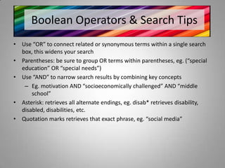 Boolean Operators & Search Tips
• Use “OR” to connect related or synonymous terms within a single search
  box, this widens your search
• Parentheses: be sure to group OR terms within parentheses, eg. (“special
  education” OR “special needs”)
• Use “AND” to narrow search results by combining key concepts
   – Eg. motivation AND “socioeconomically challenged” AND “middle
      school”
• Asterisk: retrieves all alternate endings, eg. disab* retrieves disability,
  disabled, disabilities, etc.
• Quotation marks retrieves that exact phrase, eg. “social media”
 