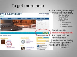 To get more help
                   • The library home page:
                     www.pace.edu/library
                          • Use the Ask-a-
                            Librarian link
                          • Under “Library
                            Services”
                              – Video tutorials
                              – How do I?
                              – Research Guides

                   • E-mail Jennifer!
                      jrosenstein@pace.edu
                   • Stop by or call the
                      reference desk
                     (the desk under the big
                   Information sign in the
                   middle of the library)
                          • (212) 346-1331
 