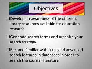 Objectives
Develop an awareness of the different
 library resources available for education
 research
Generate search terms and organize your
 search strategy
Become familiar with basic and advanced
 search features in databases in order to
 search the journal literature
 