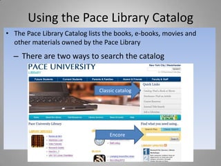 Using the Pace Library Catalog
• The Pace Library Catalog lists the books, e-books, movies and
  other materials owned by the Pace Library
  – There are two ways to search the catalog


                              Classic catalog




                                  Encore
 