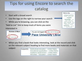 Tips for using Encore to search the
                   catalog
• Start with a broad search
• Use the tags on the right to narrow your search
• While you’re browsing, you can click on the
“Add to List” link to keep track of items you were
interested in




• When you find a book that looks interesting, look at the record and click
  on the relevant subject heading to find more books and materials on that
  subject
 