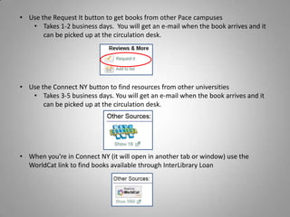 • Use the Request It button to get books from other Pace campuses
   • Takes 1-2 business days. You will get an e-mail when the book arrives and it
       can be picked up at the circulation desk.




• Use the Connect NY button to find resources from other universities
   • Takes 3-5 business days. You will get an e-mail when the book arrives and it
       can be picked up at the circulation desk.




• When you’re in Connect NY (it will open in another tab or window) use the
  WorldCat link to find books available through InterLibrary Loan
 