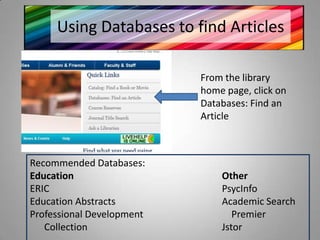 Using Databases to find Articles

                           From the library
                           home page, click on
                           Databases: Find an
                           Article



Recommended Databases:
Education                      Other
ERIC                           PsycInfo
Education Abstracts            Academic Search
Professional Development          Premier
   Collection                  Jstor
 