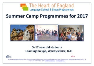 The Heart of England Study Programmes Ltd. Is a company incorporated in England and Wales. Company number 08196068. Trading Address 14 Hamilton Terrace, Leamington Spa, Warwickshire, CV32 4LY. UK
Telephone – 00 44 1926 311375 E Mail – office@heartengland.co.uk www.heartengland.co.uk
Summer Camp Programmes for 2017
5- 17 year old students
Leamington Spa, Warwickshire, U.K.
 