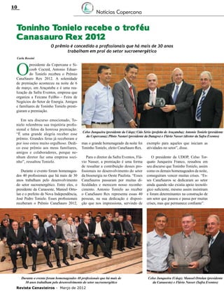 10

Notícias Copercana

Toninho Tonielo recebe o troféu
Canasauro Rex 2012
O prêmio é concedido a profissionais que há mais de 30 anos
trabalham em prol do setor sucroenergético
Carla Rossini

O

presidente da Copercana e Sicoob Cocred, Antonio Eduardo Tonielo recebeu o Prêmio
CanaSauro Rex 2012. A solenidade
de premiação aconteceu na noite de 6
de março, em Araçatuba e é uma realização da Safra Eventos, empresa que
organiza a Feicana FeiBio - Feira de
Negócios do Setor de Energia. Amigos
e familiares de Toninho Tonielo prestigiaram a premiação.
Em seu discurso emocionado, Tonielo relembrou sua trajetória profissional e falou da honrosa premiação.
“É uma grande alegria receber esse
prêmio. Grandes feras já receberam e
por isso estou muito orgulhoso. Dedico esse prêmio aos meus familiares,
amigos e colaboradores, porque nenhum diretor faz uma empresa sozinho”, ressaltou Tonielo.
Durante o evento foram homenageados 40 profissionais que há mais de 30
anos trabalham pelo desenvolvimento
do setor sucroenergético. Entre eles, o
presidente da Canaoeste, Manoel Ortolan e o prefeito de Nova Independência,
José Pedro Tonielo. Esses profissionais
receberam o Prêmio CanaSauro 2012,

Celso Junqueira (presidente da Udop); Cido Sério (prefeito de Araçatuba); Antonio Tonielo (presidente
da Copercana); Plínio Nastari (presidente da Datagro) e Flávio Nasser (diretor da Safra Eventos)

mas o grande homenageado da noite foi
Toninho Tonielo, eleito CanaSauro Rex.

exemplo para aqueles que iniciam as
atividades no setor”, disse.

Para o diretor da Safra Eventos, Flávio Nasser, a premiação é uma forma
de ressaltar a contribuição desses profissionais no desenvolvimento do setor
da bioenergia no Oeste Paulista. “Esses
CanaSauros passaram por muitas dificuldades e merecem nosso reconhecimento. Antonio Tonielo ao receber
o CanaSauro Rex representa essas 40
pessoas, na sua dedicação e disposição que nos impressiona, servindo de

O presidente da UDOP, Celso Torquato Junqueira Franco, ressaltou em
seu discurso que Toninho Tonielo, assim
como os demais homenageados da noite,
conseguiram vencer muitas crises. “Esses CanaSauros se dedicaram ao setor
ainda quando não existia apoio tecnológico suficiente, mesmo assim insistiram
e foram determinantes na construção de
um setor que passou e passa por muitas
crises, mas que permanece confiante”.

Durante o evento foram homenageados 40 profissionais que há mais de
30 anos trabalham pelo desenvolvimento do setor sucroenergético
Revista Canavieiros - Março de 2012

Celso Junqueira (Udop); Manoel Ortolan (presidente
da Canaoeste) e Flávio Nasser (Safra Eventos)

 