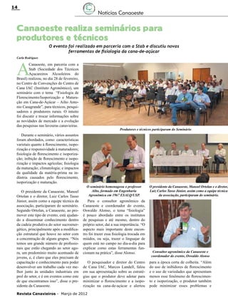 14

Notícias Canaoeste

Canaoeste realiza seminários para
produtores e técnicos

O evento foi realizado em parceria com a Stab e discutiu novas
ferramentas de fisiologia da cana-de-açúcar

Carla Rodrigues

A

Canaoeste, em parceria com a
Stab (Sociedade dos Técnicos
Açucareiros Alcooleiros do
Brasil) realizou, no dia 28 de fevereiro,
no Centro de Convenções do Centro de
Cana IAC (Instituto Agronômico), um
seminário com o tema “Fisiologia de
Florescimento/Isoporização e Maturação em Cana-de-Açúcar – Ailto Antonio Casagrande”, para técnicos, pesquisadores e produtores rurais. O intuito
foi discutir e trocar informações sobre
as novidades de mercado e a evolução
das pesquisas nas lavouras canavieiras.
Durante o seminário, vários assuntos
foram abordados, como: características
varietais quanto à florescimento, isoporização e responsividade à maturadores;
fisiologia de florescimento e isoporização; inibição de florescimento e isoporização e impactos agrícolas; fisiologia
da maturação; climatologia; e impactos
da qualidade da matéria-prima na indústria causados pelo florescimento,
isoporização e maturação.
O presidente da Canaoeste, Manoel
Ortolan e o diretor, Luiz Carlos Tasso
Júnior, assim como a equipe técnica da
associação, participaram do seminário.
Segundo Ortolan, a Canaoeste, ao promover este tipo de evento, está ajudando a disseminar conhecimento dentro
da cadeia produtiva do setor sucroenergético, principalmente após a modificação estrutural que houve no setor com
a concentração de alguns grupos. “Nós
temos um grande número de profissionais que estão chegando ao setor agora, um predomínio muito acentuado de
jovens, e, é claro que eles precisam de
capacitação e conhecimento para poder
desenvolver um trabalho cada vez melhor junto às unidades industriais em
prol do setor, e é em eventos como este
de que encontramos isso”, disse o presidente da Canaoeste.

Produtores e técnicos participaram do Seminário

O seminário homenageou o professor
Ailto, formado em Engenharia
Agronômica em 1967 ESALQ/USP.

Para o consultor agronômico da
Canaoeste e coordenador do evento,
Oswaldo Alonso, o tema “fisiologia”
é pouco abordado entre os institutos
de pesquisas e até mesmo, dentro do
próprio setor, daí a sua importância. “O
aspecto mais importante deste encontro foi trazer essa fisiologia trocada em
miúdos, ou seja, trazer o linguajar de
quem está no campo no dia-a-dia para
explicar como estas ferramentas funcionam na prática”, disse Alonso.
O pesquisador e diretor do Centro
de Cana IAC, Marcos Landell, falou
em sua apresentação sobre as estratégias que o produtor deve adotar para
minimizar o florescimento e a isoporização na cana-de-açúcar e alertou

Revista Canavieiros - Março de 2012

O presidente da Canaoeste, Manoel Ortolan e o diretor,
Luiz Carlos Tasso Júnior, assim como a equipe técnica
da associação, participaram do seminário.

Consultor agronômico da Canaoeste e
coordenador do evento, Oswaldo Alonso

para a época certa de colheita. “Além
do uso de inibidores de florescimento
e o uso de variedades que apresentam
menos esse fenômeno de florescimento e isoporização, o produtor também
pode minimizar esses problemas e

 
