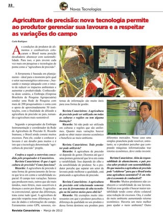 22

Novas Tecnologias

Agricultura de precisão: nova tecnologia permite
ao produtor gerenciar sua lavoura e a respeitar
as variações do campo
Carla Rodrigues

A

s condições de produtor de alimentos e combustíveis colocaram o Brasil numa posição
desafiadora: abastecer com sustentabilidade. Para isso, o país investe cada
vez mais em pesquisas e tecnologias de
ponta como a “agricultura de precisão”.
A ferramenta é baseada em planejamento - ideal para o momento pelo qual
o setor sucroenergético atravessa -, buscando o manejo adequado com o intuito de reduzir os impactos ambientais e
aumentar a produtividade. Conhecedora deste cenário, a Embrapa (Empresa
Brasileira de Pesquisa Agropecuária)
conduz uma Rede de Pesquisa com
mais de 200 pesquisadores e conta com
o apoio de aproximadamente 50 instituições, com a finalidade de difundir a
agricultura de precisão no país, tornando a agricultura mais sustentável.
Segundo o pesquisador da Embrapa
Instrumentação e coordenador da Rede
de Agricultura de Precisão II, Ricardo
Inamasu, o Brasil ainda comete muitos
excessos. Para ele, cuidar e conhecer a
lavoura é um desafio para muitos e é
isto que a tecnologia denominada “agricultura de precisão” propõe.
Confira a seguir a entrevista concedida pelo pesquisador à Canavieiros.
Revista Canavieiros: O que é agricultura de precisão? Como funciona?
Ricardo: A agricultura de precisão é
uma forma de gerenciamento da lavoura que leva em conta a variabilidade espacial. O campo tem variações. Setores
que produzem mais, outros que são mais
úmidos, mais férteis, mais suscetíveis à
doenças e assim por diante. A agricultura convencional, apesar das diferenças,
trata como tudo igual. A agricultura de
precisão respeita essas diferenças e faz
uso de dados e informações do campo.
Ferramentas como GPS, sensores, sis-

temas de informação são muito úteis
para essa forma de gestão.
Revista Canavieiros: A agricultura
de precisão pode ser utilizada em todas
as culturas e regiões ou tem alguma
limitação?
Ricardo: Só não pode ser utilizada
em culturas e regiões que são uniformes. Quanto mais variações houver
pode-se obter maior retorno econômico
e benefício ao meio ambiente.
Revista Canavieiros: Todo produtor pode utilizá-la?
Ricardo: A agricultura de precisão
só depende do gestor. Dizemos até que é
uma postura gerencial que leva em conta
a variabilidade. Isso depende do olho e
da sensibilidade do produtor. Se o produtor percebe que separar um setor da
lavoura pode melhorar a qualidade, está
praticando a agricultura de precisão.
Revista Canavieiros: A agricultura
de precisão está relacionada somente
ao usa de ferramentas de alta tecnologia ou há outros meios para obtê-la?
Ricardo: Há exemplos muito interessantes em que o produtor percebeu a
diferença da qualidade no seu produto e
dessa forma destinou seu produto para

Revista Canavieiros - Março de 2012

Ricardo Inamasu

diferentes mercados. Nesse caso uma
simples prancheta pode resolver, entretanto, se o produtor perceber que comprando máquinas informatizadas traz
retorno econômico, deve então investir.
Revista Canavieiros: Além da responsabilidade de abastecimento, o país precisa saber produzir com sustentabilidade.
De que maneira a agricultura de precisão
pode “colaborar” para que o Brasil tenha
uma agricultura sustentável? E em relação à economia de combustível?
Ricardo: Muitos produtores não conhecem a variabilidade da sua lavoura.
Realizar essa gestão é buscar maior rentabilidade tendo como efeito colateral
uma redução de excessos. Ora, é cuidar
do meio ambiente aumentando retorno
econômico. Haveria um meio melhor
para ajudar o meio ambiente? Outro

 