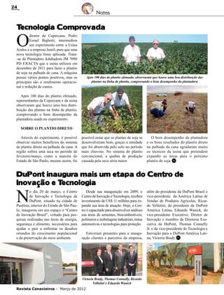 24

Notas

T
ecnologia Comprovada

O

diretor da Copercana, Pedro
Esrael Bighetti, intermediou
um experimento entre a Usina
Aralco e a empresa Jumil, para que uma
nova tecnologia fosse aplicada. Trata-se da Plantadora Adubadora JM 7090
PD EXACTA que a usina utilizou em
dezembro de 2011 para fazer o plantio
de soja na palhada de cana. A máquina
possui vários pontos positivos, mas os
principais são o rendimento operacional e redução de custos.

Após 100 dias do plantio efetuado, observaram que houve uma boa distribuição das
plantas na linha de plantio, comprovando o bom desempenho da plantadora

Após 100 dias do plantio efetuado,
representantes da Copercana e da usina
observaram que houve uma boa distribuição das plantas na linha de plantio,
comprovando o bom desempenho da
plantadora usada no experimento.
Sobre o Plantio direto
Através do experimento, é possível
observar muitos benefícios do sistema
de plantio direto na palhada da cana. A
região sofreu uma seca no período de
fevereiro/março, como a maioria do
Estado de São Paulo, mesmo assim, foi

possível notar que as plantas de soja se
desenvolveram bem, graças a umidade
que foi absorvida pelo solo no período
mais chuvoso. No sistema de plantio
convencional, a quebra de produção
causada pela seca seria maior.

O bom desempenho da plantadora
e os bons resultados do plantio direto
na palhada da cana agradaram muito
os técnicos da usina que pretendem
expandir as áreas para o próximo
plantio de soja. RC

DuPont inaugura mais um etapa do Centro de
Inovação e T
ecnologia

N

o dia 20 de março, o Centro
de Inovação e Tecnologia da
DuPont, situado na cidade de
Paulínia, interior do Estado de São Paulo, inaugurou em seu espaço o “Centro
de Inovação Brasil”, voltado para pesquisas realizadas nas áreas de energia,
segurança e alimento, necessários para
ajudar o país a enfrentar os desafios
oriundos do crescimento populacional
e da preservação do meio ambiente.

Desde sua inauguração em 2009, o
Centro de Inovação e Tecnologia, recebeu
investimento de US$ 11 milhões para expandir sua área de atuação. Hoje, o Centro é capacitado para desenvolver análises
nas áreas de sementes, biocombustíveis,
polímeros e embalagens industriais, tintas
automotivas e tecnologias para proteção.
Estiveram presentes para a inauguração clientes e parceiros da empresa,

Victoria Brady, Thomas Connelly, Ricardo
Vellutini e Eduardo Wanick
Revista Canavieiros - Março de 2012

além do presidente da DuPont Brasil e
vice-presidente da América Latina de
Vendas de Produtos Agrícolas, Ricardo Vellutini, do presidente da DuPont
América Latina, Eduardo Wanick, do
vice-presidente Executivo, Diretor de
Inovação e membro da Diretoria Executiva da DuPont, Thomas Connelly
Jr. e da vice-presidente de Tecnologia e
Inovação para a DuPont América Latina, Victoria Brady. RC

 