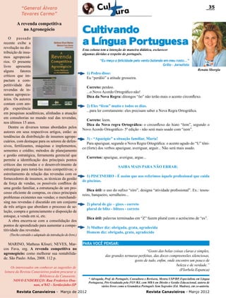 35

“General Álvaro
Tavares Carmo”
A revenda competitiva
no Agronegócio
O passado
recente exibe a
revolução na distribuição de insumos agropecuários. O presente
livro apresenta
alguns
fatores
críticos que impactam a competitividade das
revendas de insumos agropecuários. Os autores
contam com ampla experiência
em pesquisas acadêmicas, alinhadas a atuação
em consultorias no mundo real das revendas,
nos últimos 15 anos.
Dentre os diversos temas abordados pelos
autores em seus respectivos artigos, estão: as
tendências da distribuição de insumos agropecuários, com destaque para os setores de defensivos, fertilizantes, máquinas e implementos,
sementes e crédito; métodos de planejamento
e gestão estratégica, ferramenta gerencial que
permite a identificação dos principais pontos
críticos das revendas e o desenvolvimento de
estratégias para torná-las mais competitivas; o
estreitamento da relação das revendas com os
fornecedores de insumos, as técnicas da gestão
da força de vendas, os possíveis conflitos de
uma gestão familiar, a estruturação de um processo eficiente de compras, os cinco principais
problemas existentes nas vendas; o merchandising nas revendas é discutido em um conjunto
de três artigos que abordam o processo de seleção, compra e gerenciamento e disposição de
estoque, a venda em si, etc.
A obra encerra-se com a consolidação dos
pontos de aprendizado para aumentar a competitividade das revendas.

Cultivando
a Língua Portuguesa
Esta coluna tem a intenção de maneira didática, esclarecer
algumas dúvidas a respeito do português.

“Eu meço a felicidade pelo vento batendo em meu rosto...”
Grillo - Jornalista

Correto: perdoo.
...o Novo Acordo Ortográfico não!
Dica da Nova Regra: ditongos “ôo” não terão mais o acento circonflexo.
2) Eles “lêem” muito e todos os dias.
...para ler corretamente: eles precisam saber a Nova Regra Ortográfica.
Correto: leem.
Dica da Nova regra Ortográfica: o circunflexo do hiato “êem”, segundo o
Novo Acordo Ortográfico- 5ª edição - não será mais usado com “eem”.
3) - “Apazigúe” a situação familiar, Maria!
Para apaziguar, segundo a Nova Regra Ortográfica: o acento agudo do “U” tônico (forte) dos verbos apaziguar, averiguar, arguir... Não será mais usado.
Corretos: apazigue, averigue, argue...
SAIBA MAIS PARA NÃO ERRAR:
1) PISCINEIRO - É assim que nos referimos àquele profissional que cuida
de piscinas.
Dica útil: o uso do sufixo “eiro”, designa “atividade profissional”. Ex.: tesoureiro, banqueiro, serralheiro...
2) plural de giz – gizes - correto
plural de blitz - blitzes - correto
Dica útil: palavras terminadas em “Z” fazem plural com o acréscimo de “es”.
3) Mulher diz: obrigada, grata, agradecida
Homem diz: obrigado, grato, agradecido

(Trecho extraído e adaptado da introdução do livro.)

MARINO, Matheus Kfouri; NEVES, Marcos Fava, org. A revenda competitiva no
agronegócio: como melhorar sua rentabilidade. São Paulo: Atlas, 2008. 112 p.

Renata Sborgia

1) Pedro disse:
Eu “perdôo” a atitude grosseira.

PARA VOCÊ PENSAR:

Os interessados em conhecer as sugestões de
leitura da Revista Canavieiros podem procurar a
Biblioteca da Canaoeste.
novo endereço: Rua Frederico Osanan, nº842 - Sertãozinho-SP
Revista Canavieiros - Março de 2012

“Gosto das belas coisas claras e simples,
das grandes ternuras perfeitas, das doces compreensões silenciosas,
gosto de tudo, enfim, onde encontro um pouco de
beleza e de verdade.”
(Florbela Espanca)
* Advogada, Prof. de Português, Consultora e Revisora, Mestra USP/RP, Especialista em Língua
Portuguesa, Pós-Graduada pela FGV/RJ, com MBA em Direito e Gestão Educacional, autora de
vários livros como a Gramática Português Sem Segredos (Ed. Madras), em co-autoria.

Revista Canavieiros - Março 2012

 