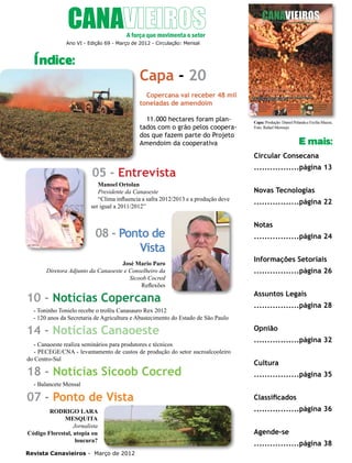 4

Ano VI - Edição 69 - Março de 2012 - Circulação: Mensal

Índice:

Capa - 20
Copercana vai receber 48 mil
toneladas de amendoim
11.000 hectares foram plantados com o grão pelos cooperados que fazem parte do Projeto
Amendoim da cooperativa

Capa: Produção: Daniel Pelanda e Ercília Mazza;
Foto: Rafael Mermejo

E mais:
Circular Consecana

05 - Entrevista
Manoel Ortolan
Presidente da Canaoeste
“Clima influencia a safra 2012/2013 e a produção deve
ser igual a 2011/2012”

08 - Ponto de
Vista
José Mario Paro
Diretora Adjunto da Canaoeste e Conselheiro da
Sicoob Cocred
Reflexões

10 - Notícias Copercana
- Toninho Tonielo recebe o troféu Canasauro Rex 2012
- 120 anos da Secretaria de Agricultura e Abastecimento do Estado de São Paulo

14 - Notícias Canaoeste
- Canaoeste realiza seminários para produtores e técnicos
- PECEGE/CNA - levantamento de custos de produção do setor sucroalcooleiro
do Centro-Sul

18 - Notícias Sicoob Cocred

.................página 13
Novas Tecnologias
.................página 22
Notas
.................página 24
Informações Setoriais
.................página 26
Assuntos Legais
.................página 28
Opnião
.................página 32
Cultura
.................página 35

- Balancete Mensal

07 - Ponto de Vista
RODRIGO LARA
MESQUITA
Jornalista
Código Florestal, utopia ou
loucura?
Revista Canavieiros - Março de 2012

Classificados
.................página 36
Agende-se
.................página 38

 