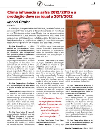 5

Entrevista

Clima influencia a safra 2012/2013 e a
produção deve ser igual a 2011/2012
Manoel Ortolan
Carla Rossini

A afirmação é do presidente da Canaoeste, Manoel Ortolan, que
concedeu entrevista exclusiva a Revista Canavieiros em meados de
março. Ortolan comentou os problemas que os fornecedores enfrentaram com os custos elevados de produção e falou sobre a necessidade de políticas públicas voltadas ao setor de bioenergia. No
final da entrevista, o presidente da associação também comentou a
reestruturação pela qual a Canaoeste está passando. Confira!
Revista Canavieiros: A Safra
passada de cana-de-açúcar, sofreu
uma quebra de produção por fatores
já conhecidos. Que consequências
essa quebra de produção trouxe para
os fornecedores de cana?
Manoel Ortolan: Quebra de produção implica em redução da oferta
e consequente alta nos preços. Isso
aconteceu em um canavial já debilitado por condições adversas de anos
anteriores e daí termos uma redução
grande na produção. Mesmo com os
preços melhores a equação não fechou. Perdemos renda, tivemos prejuízo e temos dificuldades para investir
nos novos plantios.
Revista Canavieiros: Geralmente, a safra tem início em maio. Como
o senhor acredita que vai ser esse
ano?
Manoel Ortolan: O período oficial
ou normal da safra tem início em 1º
de abril e vai até final de novembro.
Devido ao estágio de desenvolvimento das plantas, acredito que a maioria
das usinas deverão entrar em operação a partir da 2ª quinzena de abril.
Teremos usinas moendo em março e
início de abril, mas serão poucas.
Revista Canavieiros: É esperado
um crescimento tímido do setor em
2012. Essa informação se confirma?
Manoel Ortolan: A cada dia que
passa nos aproximamos mais da produção da safra passada, 493 milhões
de toneladas de cana. Falávamos em

530 milhões, mas o clima mais uma
vez está desfavorável, a falta de chuvas se acentuando e a produção estimada vai encolhendo. Hoje, já nos
conformamos com produção igual a
safra 2011/2012.
Revista Canavieiros: Em termos
de preços, mediante a essa situação
que o senhor nos colocou, a safra
2012/2013 vai ser melhor?
Manoel Ortolan: É possível que
sim. O mercado de açúcar cresce cerca de 3% ao ano e o carro flex continua sendo comercializado. Portanto,
a demanda é crescente. A produção
desta nova safra implicará em redução de oferta de açúcar e etanol
e haverá redução do estoque mundial de açúcar. Essa situação deverá
influenciar os preços para cima ao
longo da safra. Por volta de agosto/
setembro já começaremos a enxergar
a produção final e aí vamos ver o que
acontecerá.

bom só que não temos a produção,
infelizmente, funciona desta forma.
Acredito que com a elevação do preço da cana, apesar da produtividade
menor, nesta safra o produtor poderá
auferir um resultado final melhor.

“...O Consecana busca
aperfeiçoamento ou
ajustes frequentes de
forma a promover
uma distribuição
justa da receita
entre as partes...”

Revista Canavieiros: O senhor é
um dos representantes dos fornecedores de cana do Consecana. Quais
são os trabalhos que estão sendo realizados por esse conselho?
Manoel Ortolan: O Consecana
busca aperfeiçoamento ou ajustes
frequentes de forma a promover uma
distribuição justa da receita entre as
partes. No momento ou nesta safra,
vamos realizar um trabalho para determinação do número de cargas a serem amostradas com colheita de cana
mecanizada e crua. Estaremos também revendo os indicadores de preços
dos produtos açúcar e etanol.

Revista Canavieiros: E isso é um
bom sinal aos produtores?
Manoel Ortolan: O preço será

Revista Canavieiros: Como o senhor vê a relação dos produtores de
cana com a sustentabilidade?
Revista Canavieiros - Março 2012

 
