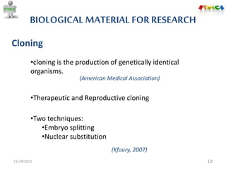 BIOLOGICAL MATERIAL FOR RESEARCH
11/14/2015 10
Cloning
•Two techniques:
•Embryo splitting
•Nuclear substitution
•cloning is the production of genetically identical
organisms.
(American Medical Association)
•Therapeutic and Reproductive cloning
(Kfoury, 2007)
 