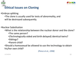 11/14/2015 12
•Nuclear Substitution
•What is the relationship between the nuclear donor and the clone?
•The same person?
•(Technologically-aided and birth delayed) identical twins?
•Siblings?
•Parent-child?
•Should a homosexual be allowed to use the technology to obtain
his/her own child?
•Embryo splitting
•The clone is usually used for tests of abnormality, and
will be destroyed subsequently.
Ethical Issues on Cloning
(Pence et al., 1998)
 