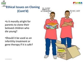 Ethical Issues on Cloning
(Cont’d)
11/14/2015 13
•Is it morally alright for
parents to clone their
beloved children who
die young?
•Should it be used as an
infertility treatment or
gene therapy if it is safe?
 