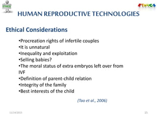 HUMAN REPRODUCTIVE TECHNOLOGIES
11/14/2015 15
Ethical Considerations
•Procreation rights of infertile couples
•It is unnatural
•Inequality and exploitation
•Selling babies?
•The moral status of extra embryos left over from
IVF
•Definition of parent-child relation
•Integrity of the family
•Best interests of the child
(Tao et al., 2006)
 