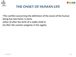 THE ONSET OF HUMANLIFE
11/14/2015 16
•The conflict concerning the definition of the onset of the human
being has two limits: it starts
either (i) after the birth of a viable child or
(ii) after the nuclear syngamy in the zygote.
 