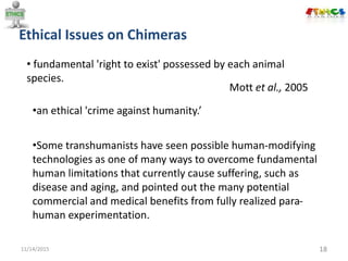 Ethical Issues on Chimeras
11/14/2015 18
• fundamental 'right to exist' possessed by each animal
species.
Mott et al., 2005
•an ethical 'crime against humanity.’
•Some transhumanists have seen possible human-modifying
technologies as one of many ways to overcome fundamental
human limitations that currently cause suffering, such as
disease and aging, and pointed out the many potential
commercial and medical benefits from fully realized para-
human experimentation.
 