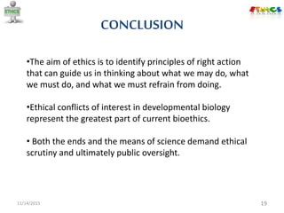 CONCLUSION
11/14/2015 19
•The aim of ethics is to identify principles of right action
that can guide us in thinking about what we may do, what
we must do, and what we must refrain from doing.
•Ethical conflicts of interest in developmental biology
represent the greatest part of current bioethics.
• Both the ends and the means of science demand ethical
scrutiny and ultimately public oversight.
 