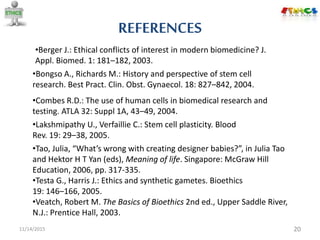 REFERENCES
11/14/2015 20
•Tao, Julia, “What’s wrong with creating designer babies?”, in Julia Tao
and Hektor H T Yan (eds), Meaning of life. Singapore: McGraw Hill
Education, 2006, pp. 317-335.
•Veatch, Robert M. The Basics of Bioethics 2nd ed., Upper Saddle River,
N.J.: Prentice Hall, 2003.
•Berger J.: Ethical conflicts of interest in modern biomedicine? J.
Appl. Biomed. 1: 181–182, 2003.
•Combes R.D.: The use of human cells in biomedical research and
testing. ATLA 32: Suppl 1A, 43–49, 2004.
•Bongso A., Richards M.: History and perspective of stem cell
research. Best Pract. Clin. Obst. Gynaecol. 18: 827–842, 2004.
•Testa G., Harris J.: Ethics and synthetic gametes. Bioethics
19: 146–166, 2005.
•Lakshmipathy U., Verfaillie C.: Stem cell plasticity. Blood
Rev. 19: 29–38, 2005.
 