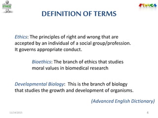 DEFINITION OFTERMS
11/14/2015 4
Ethics: The principles of right and wrong that are
accepted by an individual of a social group/profession.
It governs appropriate conduct.
Bioethics: The branch of ethics that studies
moral values in biomedical research
Developmental Biology: This is the branch of biology
that studies the growth and development of organisms.
(Advanced English Dictionary)
 