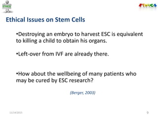 Ethical Issues on Stem Cells
11/14/2015 9
•Destroying an embryo to harvest ESC is equivalent
to killing a child to obtain his organs.
•Left-over from IVF are already there.
•How about the wellbeing of many patients who
may be cured by ESC research?
(Berger, 2003)
 