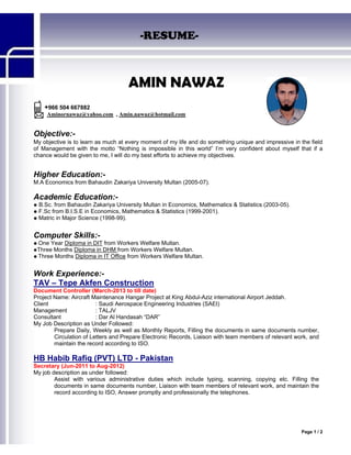 Page 1 / 2
-RESUME-
AMIN NAWAZ
+966 504 667882
Aminornawaz@yahoo.com , Amin.nawaz@hotmail.com
Objective:-
My objective is to learn as much at every moment of my life and do something unique and impressive in the field
of Management with the motto “Nothing is impossible in this world” I’m very confident about myself that if a
chance would be given to me, I will do my best efforts to achieve my objectives.
Higher Education:-
M.A Economics from Bahaudin Zakariya University Multan (2005-07).
Academic Education:-
 B.Sc. from Bahaudin Zakariya University Multan in Economics, Mathematics & Statistics (2003-05).
 F.Sc from B.I.S.E in Economics, Mathematics & Statistics (1999-2001).
 Matric in Major Science (1998-99).
Computer Skills:-
 One Year Diploma in DIT from Workers Welfare Multan.
Three Months Diploma in DHM from Workers Welfare Multan.
 Three Months Diploma in IT Office from Workers Welfare Multan.
Work Experience:-
TAV – Tepe Akfen Construction
Document Controller (March-2013 to till date)
Project Name: Aircraft Maintenance Hangar Project at King Abdul-Aziz international Airport Jeddah.
Client : Saudi Aerospace Engineering Industries (SAEI)
Management : TALJV
Consultant : Dar Al Handasah “DAR”
My Job Description as Under Followed:
Prepare Daily, Weekly as well as Monthly Reports, Filling the documents in same documents number,
Circulation of Letters and Prepare Electronic Records, Liaison with team members of relevant work, and
maintain the record according to ISO.
HB Habib Rafiq (PVT) LTD - Pakistan
Secretary (Jun-2011 to Aug-2012)
My job description as under followed:
Assist with various administrative duties which include typing, scanning, copying etc. Filling the
documents in same documents number, Liaison with team members of relevant work, and maintain the
record according to ISO, Answer promptly and professionally the telephones.
 