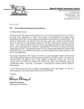June 22, 2011
RE: Letter of Recommendation for Alan Zucker
To Whom It May Concern:
I have known Mr. Alan Zucker for the past four years. As his client, I found him to be very aware of
the needs of the organizations in which I have worked. He spearheaded an $8 million energy
performance project when I was an assistant superintendent in the Kingston City School District. This
relatively complex project was spread out over more than a dozen sites. Further, he provided expert
advice in order that we could properly manage the cash flows and payments associated with the
project. I was so pleased with his world class service, knowledge and expertise that I had asked for
him by name upon assuming the position of superintendent of the Mexico Academy and Central
School District in 2010. Alan proposed a phase two to an existing energy performance project in this
school district that, I am confident, will continue to provide exceptional cost savings and positive cash
flows to our organization.
My strongest impression of Mr. Zucker is his ability to create meaningful relations with the client
while ensuring that the engineers and technicians provided the best possible outcome. His projects are
characteristically well-supported with a strong emphasis on long-term customer care. On every
occasion that I have asked for assistance, his response has always been immediate, caring and
exceptionally positive – every time…no exception. I look forward to working with Mr. Zucker on
future projects.
It is for these reasons that I give my highest recommendation to Mr. Alan Zucker. If I can be of
further assistance in this matter, please contact me at (315) 963-8400.
Sincerely,
Robert R. Pritchard
Superintendent of Schools
Robert R. Pritchard, Superintendent of Schools
Mexico Central School District
40 Academy Street
Mexico, New York 13114
(315) 963-8400 ext. 5401
(315) 963-3325 (fax)
rpritcha@mexico.cnyric.org
 