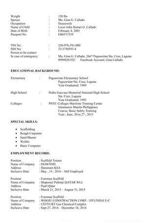 Weight : 150 lbs
Spouse : Ma. Gina G. Callado
Occupation : Housewife
Name of Child : Lecer John Homer G. Callado
Date of Birth : February 4, 2001
Passport No. : EB6571359
TIN No. : 250-976-591-000
SSS No. : 33-3750593-4
Person to be contact
In case of emergency : Ma. Gina G. Callado, 2667 Pagsawitan Sta. Cruz, Laguna
09998261921 Facebook Account; Gina Callado
EDUCATIONAL BACKGROUND:
Elementary : Pagsawitan Elementary School
Pagsawitan Sta. Cruz, Laguna
Year Graduated: 1989
High School : Pedro Guevara Memorial National High School
Sta. Cruz, Laguna
Year Graduated: 1993
Colleges : PNTC Colleges Maritime Training Center
Intramuros Manila Phillippines
Course; Basic Safety Training
Year ; June, 20 to 27 , 2013
SPECIAL SKILLS:
• Scaffolding
• Rough Carpenter
• Sand Blaster
• Welder
• Basic Computer
EMPLOYMENT RECORD:
Position : Scaffold Trainer
Name of Company : OGM/NSH
Address : Dammam KSA
Inclusive Date : May , 19 , 2016 – Still Employed
Position : Foreman Scaffold
Name of Company : Shapoorji Pallonji QATAR WLL
Address : Pearl Qatar
Inclusive Date : March 21, 2015 – August 31, 2015
Position : Foreman Scaffold
Name of Company : WOOJU CONSTRACTION CORP. / HYUNDAI E-C
Address : USTYURT Gas Chemical Complex
Inclusive Date : Sept 27, 2014 – December 16, 2014
VERSION: 1.0 © Copyright 2016 OGM Technical Institute
 