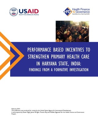 PERFORMANCE BASED INCENTIVES TO
STRENGTHEN PRIMARY HEALTH CARE
IN HARYANA STATE, INDIA:
FINDINGS FROM A FORMATIVE INVESTIGATION
February 2015
This publication was produced for review by the United States Agency for International Development.

It was prepared by Susan Gigli, Jenna Wright, Francis Raj and Mudeit Agarwal for the Health Finance and Governance

Project.

 