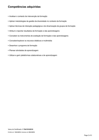 Competências adquiridas
• Analisar o contexto de intervenção da formação
• Aplicar metodologias de gestão da diversidade no contexto da formação
• Aplicar técnicas de interação pedagógica e de dinamização de grupos de formação
• Atribuir e reportar resultados da formação e das aprendizagens
• Conceber os instrumentos de avaliação da formação e das aprendizagens
• Conceber/explorar os recursos didáticos e multimédia
• Desenhar o programa de formação
• Planear atividades de aprendizagem
• Utilizar e gerir plataformas colaborativas e de aprendizagem
Verso do Certificado nº F641918/2016
Emitido em: 19-03-2016 | Impresso em 20-03-2016
Page 2 of 3
 