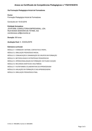 Curso:
Formação Pedagógica Inicial de Formadores
Concluído em 10-03-2016
Entidade formadora:
JOVIFORM, CONSULTORIA EMPRESARIAL, LDA.
RUA NOSSA SENHORA DE FÁTIMA, 432
coordenacao.cef@unicenter.pt
Duração: 96 horas
Avaliação final: 5 - EXCELENTE
Via Formação Pedagógica Inicial de Formadores
Anexo ao Certificado de Competências Pedagógicas n.º F641918/2016
Estrutura curricular
MÓDULO 1. FORMADOR: SISTEMA, CONTEXTOS E PERFIL
MÓDULO 2. SIMULAÇÃO PEDAGÓGICA INICIAL
MÓDULO 3. COMUNICAÇÃO E DINAMIZAÇÃO DE GRUPOS EM FORMAÇÃO
MÓDULO 4. METODOLOGIAS E ESTRATÉGIAS PEDAGÓGICAS
MÓDULO 5. OPERACIONALIZAÇÃO DA FORMAÇÃO: DO PLANO À ACÇÃO
MÓDULO 6. RECURSOS DIDÁTICOS E MULTIMÉDIA
MÓDULO 7. PLATAFORMAS COLABORATIVAS DE APRENDIZAGEM
MÓDULO 8. AVALIAÇÃO DA FORMAÇÃO E DAS APRENDIZAGENS
MÓDULO 9. SIMULAÇÃO PEDAGÓGICA FINAL
Emitido em: 19-03-2016 | Impresso em 20-03-2016
Page 3 of 3
 