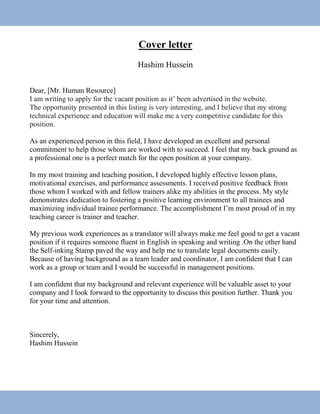 Cover letter
Hashim Hussein
Dear, [Mr. Human Resource]
I am writing to apply for the vacant position as it’ been advertised in the website.
The opportunity presented in this listing is very interesting, and I believe that my strong
technical experience and education will make me a very competitive candidate for this
position.
As an experienced person in this field, I have developed an excellent and personal
commitment to help those whom are worked with to succeed. I feel that my back ground as
a professional one is a perfect match for the open position at your company.
In my most training and teaching position, I developed highly effective lesson plans,
motivational exercises, and performance assessments. I received positive feedback from
those whom I worked with and fellow trainers alike my abilities in the process. My style
demonstrates dedication to fostering a positive learning environment to all trainees and
maximizing individual trainee performance. The accomplishment I’m most proud of in my
teaching career is trainer and teacher.
My previous work experiences as a translator will always make me feel good to get a vacant
position if it requires someone fluent in English in speaking and writing .On the other hand
the Self-inking Stamp paved the way and help me to translate legal documents easily.
Because of having background as a team leader and coordinator, I am confident that I can
work as a group or team and I would be successful in management positions.
I am confident that my background and relevant experience will be valuable asset to your
company and I look forward to the opportunity to discuss this position further. Thank you
for your time and attention.
Sincerely,
Hashim Hussein
 