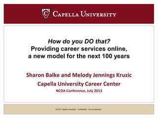 © 2010 Capella University - Confidential - Do not distribute
How do you DO that?
Providing career services online,
a new model for the next 100 years
Sharon Balke and Melody Jennings Kruzic
Capella University Career Center
NCDA Conference, July 2013
 