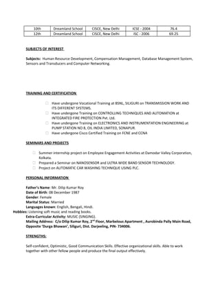 10th Dreamland School CISCE, New Delhi ICSE - 2004 76.4
12th Dreamland School CISCE, New Delhi ISC - 2006 69.25
SUBJECTS OF INTEREST
Subjects: Human Resource Development, Compensation Management, Database Management System,
Sensors and Transducers and Computer Networking.
TRAINING AND CERTIFICATION
 Have undergone Vocational Training at BSNL, SILIGURI on TRANSMISSION WORK AND
ITS DIFFERENT SYSTEMS.
 Have undergone Training on CONTROLLING TECHNIQUES AND AUTOMATION at
INTEGRATED FIRE PROTECTION Pvt. Ltd.
 Have undergone Training on ELECTRONICS AND INSTRUMENTATION ENGINEERING at
PUMP STATION NO 8, OIL INDIA LIMITED, SONAPUR.
 Have undergone Cisco Certified Training on FCNE and CCNA
SEMINARS AND PROJECTS
 Summer internship project on Employee Engagement Activities at Damodar Valley Corporation,
Kolkata.
 Prepared a Seminar on NANOSENSOR and ULTRA WIDE BAND SENSOR TECHNOLOGY.
 Project on AUTOMATIC CAR WASHING TECHNIQUE USING PLC.
PERSONAL INFORMATION
Father's Name: Mr. Dilip Kumar Roy
Date of Birth: 08 December 1987
Gender: Female
Marital Status: Married
Languages known: English, Bengali, Hindi.
Hobbies: Listening soft music and reading books.
Extra-Curricular Activity: MUSIC (SINGING).
Mailing Address: C/o Dilip Kumar Roy, 2nd
Floor, Marbelous Apartment , Aurobinda Pally Main Road,
Opposite ‘Durga Bhawan’, Siliguri, Dist. Darjeeling, PIN- 734006.
STRENGTHS:
Self-confident, Optimistic, Good Communication Skills. Effective organizational skills. Able to work
together with other fellow people and produce the final output effectively.
 