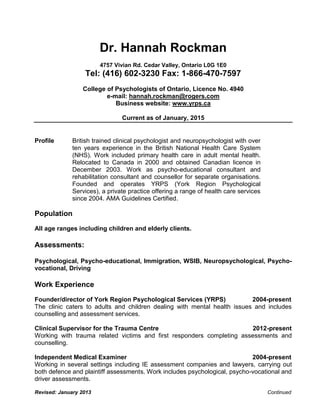 Revised: January 2013 Continued
Dr. Hannah Rockman
4757 Vivian Rd. Cedar Valley, Ontario L0G 1E0
Tel: (416) 602-3230 Fax: 1-866-470-7597
College of Psychologists of Ontario, Licence No. 4940
e-mail: hannah.rockman@rogers.com
Business website: www.yrps.ca
Current as of January, 2015
Profile British trained clinical psychologist and neuropsychologist with over
ten years experience in the British National Health Care System
(NHS). Work included primary health care in adult mental health.
Relocated to Canada in 2000 and obtained Canadian licence in
December 2003. Work as psycho-educational consultant and
rehabilitation consultant and counsellor for separate organisations.
Founded and operates YRPS (York Region Psychological
Services), a private practice offering a range of health care services
since 2004. AMA Guidelines Certified.
Population
All age ranges including children and elderly clients.
Assessments:
Psychological, Psycho-educational, Immigration, WSIB, Neuropsychological, Psycho-
vocational, Driving
Work Experience
Founder/director of York Region Psychological Services (YRPS) 2004-present
The clinic caters to adults and children dealing with mental health issues and includes
counselling and assessment services.
Clinical Supervisor for the Trauma Centre 2012-present
Working with trauma related victims and first responders completing assessments and
counselling.
Independent Medical Examiner 2004-present
Working in several settings including IE assessment companies and lawyers, carrying out
both defence and plaintiff assessments. Work includes psychological, psycho-vocational and
driver assessments.
 