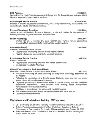 Hannah Rockman 2
DAC Assessor 2004-2006
Worked for the North Toronto Assessment Centre and Dr. Doug Salmon reviewing client
files and requests for psychological services.
Psychologist, Private Practice 2003-present
Practice in Psycho-educational assessments, MVA and personal injury assessments and
counselling for adults; Infertility counselling.
Psycho-Educational Consultant 2001-2004
Jewish Vocational Services, Toronto - Assessing adults and children for the presence of
learning disorders, cognitive limitations and giftedness.
Health Psychology 2003-2004
Worked for Dr. L. Steiner, Dr. Doug Salmon and Humber Green Counselling
preparing MVA assessments for motor vehicle accident victims.
Counsellor (Intern) 2002-2004
Atkinson Counselling Centre Toronto
 Psychological counselling for adult mental health problems
 Psycho-educational assessments for university students
Psychologist, Private Practice 1995-1998
England and Israel
 Psychological counselling for adults with mental health issues
 Medico-legal reports for Attorneys
Clinical Psychologist in Adult Mental Health
North Manchester General Hospital, Manchester, England 1991-1995
 Individual counselling for adults attending the out-patient psychology department at
the hospital
 Following the completion of a Psycho-sexual Diploma, spent one day per week
seeing clients with psycho-sexual problems
 Organised pilot study to assess stress levels in hospital nursing staff and designed
appropriate interventions. These included team building, stress management
workshops and individual counselling.
 Facilitated in group therapy for women with marital problems
 Ran anxiety management groups for clients suffering with panic attacks
 Lecturing to medical students
Workshops and Professional Training, 2007 - present
 CBT Boot Camp-Dr. Christine Padesky- Two Day Workshop. November 2-3, 2015
 Ontario Psychological Association Full Day Workshop: Developing Cultural
Competency in Psychological Services for Military and Veterans. October 30, 2015
 PIA Law Presents: What You Need to Know About Accident Benefits Heading into
2016 October 26, 2015
 