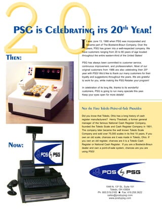 2020PSG is Celebrating its 20th
Year!
1946 N. 13th
St., Suite 101
Toledo, OH 43604
Ph: 800.519.0165 Fax: 419.259.3622
sales@posbypsg.com
www.posbypsg.com
t was June 13, 1988 when PSG was incorporated and
became part of The Bostwick-Braun Company. Over the
years, PSG has grown into a well-respected company. We
have customers ranging from 20 to 80 years of age located
throughout the entire eastern-third of the United States!
PSG has always been committed to customer service,
continuous improvement, and professionalism. Most of our
original customers from 1988 are also celebrating their 20th
year with PSG! We’d like to thank our many customers for their
loyalty and suggestions throughout the years. We are grateful
to work for you, while making the PSG Retailer your program!
In celebration of its long life, thanks to its wonderful
customers, PSG is going to run many specials this year.
Keep your eyes open for more details!
Then:
Now:
Not the First Toledo Point-of-Sale Provider
Did you know that Toledo, Ohio has a long history of cash
register manufacturers? Henry Theobald, a former general
manager of the famous National Cash Register Company,
founded the Toledo Scale and Cash Register Company in 1901.
The company later became the well known Toledo Scale
Company and sold over 75,000 scales in its first 10 years. If you
own an old scale, chances are it was made in Toledo, Ohio. If
you own an old register, chances are it is a Toledo Cash
Register or National Cash Register. If you are a Bostwick-Braun
dealer and own a point-of-sale system, chances are you are
using PSG!
I
 