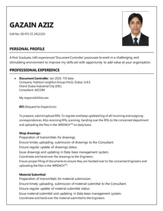 GAZAIN AZIZ
Cell No: 00 971 55 2412235
PERSONAL PROFILE
A Post Graduate, UAE experienced ‘Document Controller’ passionate to work in a challenging and
stimulating environment to improve my skills set with opportunity to add value at your organization.
PROFESSIONAL EXPERIENCE
 Document Controller: Jan 2016 -Till date.
Company: Habtoor Leighton Group (HLG), Dubai, U.A.E
Client: Dubai Industrial City (DIC)
Consultant: AECOM
My responsibilities are
RFI (Request for Inspection):
To prepare, submit/upload RFIs. To register and keep updated log of all incoming and outgoing
correspondences. Also receiving RFIs, scanning, handing over the RFIs to the concerned department
and uploading the files in the WRENCHTM
on daily basis.
Shop drawings:
Preparation of transmittals for drawings.
Ensure timely uploading, submission of drawings to the Consultant.
Ensure regular update of drawings status.
Issue drawings and updating in Data base management system.
Coordinate and hand over the drawings to the Engineers.
Ensure proper filing of documents to ensure they are handed over to the concerned Engineers and
uploading the files in the WRENCHTM
.
Material Submittal:
Preparation of transmittals for material submission.
Ensure timely uploading, submission of material submittal to the Consultant.
Ensure regular update of material submittal status.
Issue material submittal and updating in Data base management system.
Coordinate and hand over the material submittal to the Engineers.
 