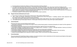 ANG-COE-SY-64 ED 7 (FLCT) Facilitating Learner-centered Teaching
g. Can demonstrate and practice the profession and ethical requirements of teaching profession
h. Can facilitate learning of diverse types of learners, in diverse types of learning environments, using a wide range of teaching knowledge and skills;
i. Can reflect on the relationships among the teaching process skills, the learning processing in the students, the nature of the content/subject matter, and the
broader social forces encumbering the school and educational processes in order to constantly improve their teaching knowledge skills and practices;
j. Can be creative and innovative in thinking of alternative teaching approaches, take informed risks in trying out these innovative approaches, and evaluate the
effectiveness of such approaches in improving student learning; and
k. Are willing and capable to continue learning in order to better fulfil their mission as teachers.
VIII. Program Outcomes Addressed by the Course:
a. Have the basic and higher level critical thinking, learning and ICT skills needed for lifelong learning.
b. Have a deep and principled understanding of the learning process and the role of the teacher in facilitating classroom based assessment tools
and interpret learners’ performance to improve teaching and learning.
c. Have a deep and principled understanding of how educational processes relate to larger historical, social, cultural, and political processes;
d. Can facilitate learning of diverse types of learners, in diverse types of learning environments, using a wide range of quality assessment.
IX. Course Outcomes:
At the end of the course, pre-service teachers should be able to:
1. Demonstrate understanding of the concepts and principles of learner-centered teaching based on educational philosophies and research and their application in
actual teaching and learning;
2. Demonstrate understanding of learning environments that promote fairness, respect and care to encourage learning;
3. Demonstrate knowledge of managing classroom structure that engages learners, individually or in groups, in meaningful exploration, discovery and hands-on
activities within the available physical learning environments;
4. Demonstrate understanding of supportive learning environment that nurture and inspire learner participation;
5. Demonstrate knowledge of learning environments that motivate learners to work productively by assuming responsibility for their own learning;
6. Demonstrate knowledge of positive and non-violent discipline in the management of learner behavior; and
7. Implement teaching strategies that are responsive to learners’ linguistic, cultural, socio-economic and religious backgrounds.
X. Course Description:
This course explores the fundamental principles, processes, and practices anchored on learner centeredness and other educational psychologies as these apply to
facilitate various teaching learning delivery modes to enhance learning
 