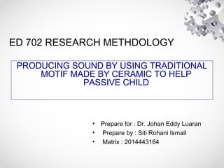 ED 702 RESEARCH METHDOLOGY
PRODUCING SOUND BY USING TRADITIONAL
MOTIF MADE BY CERAMIC TO HELP
PASSIVE CHILD
• Prepare for : Dr. Johan Eddy Luaran
• Prepare by : Siti Rohani Ismail
• Matrix : 2014443164
 