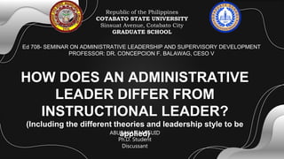 HOW DOES AN ADMINISTRATIVE
LEADER DIFFER FROM
INSTRUCTIONAL LEADER?
(Including the different theories and leadership style to be
applied)
Ed 708- SEMINAR ON ADMINISTRATIVE LEADERSHIP AND SUPERVISORY DEVELOPMENT
PROFESSOR: DR. CONCEPCION F. BALAWAG, CESO V
Republic of the Philippines
COTABATO STATE UNIVERSITY
Sinsuat Avenue, Cotabato City
GRADUATE SCHOOL
ABUBAKAR MAGUID
Ph.D. Student
Discussant
 