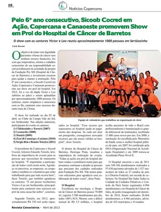 10

Notícias Copercana

Pelo 6º ano consecutivo, Sicoob Cocred em
Ação, Copercana e Canaoeste promovem Show
em Prol do Hospital de Câncer de Barretos
O show com os cantores Victor e Leo reuniu aproximadamente 1000 pessoas em Sertãozinho
Carla Rossini

O

objetivo de tratar com dignidade
pacientes vítimas de câncer sem
nenhum recurso financeiro, fez
com que empresários, artistas e cidadãos
conscientes de sua responsabilidade social acreditassem na seriedade do projeto
da Fundação Pio XII (Hospital de Câncer de Barretos) e investissem recursos
para ajudar a manter a instituição. Pelo
6º ano consecutivo, a Sicoob Cocred em
Ação, Copercana e Canaoeste promoveram um show em prol do hospital. Em
2012, foi a vez da dupla Victor e Leo
subirem ao palco e serem aplaudidos
por aproximadamente 1000 pessoas. Os
cantores, muito simpáticos e atenciosos
com os fãs, cantaram seus sucessos durante mais de 2 horas.
O show foi realizado no dia 05 de
abril, no Clube de Campo Vale do Sol,
em Sertãozinho. Nas edições anteriores,
participaram do evento os cantores:
1) Chitãozinho e Xororó (2007)
2) Leonardo (2008)
3) Daniel (2009)
4) Zezé di Camargo e Luciano (2010)
5) Sérgio Reis e Renato Teixeira (2011)
O presidente da Copercana e Sicoob
Cocred, Antonio Eduardo Tonielo, lembrou da importância do evento para as
pessoas que necessitam de tratamento
no hospital. “É importante a participação de todos vocês nesta noite. Agradeço os parceiros, as empresas, os cooperados e também os voluntários que estão
trabalhando para que tudo ocorra bem”,
disse Tonielo, que também agradeceu
os cantores: “É um prazer recebermos
Victor e Leo em Sertãozinho, principalmente para cantarem seus sucessos em
prol de uma causa tão nobre”, concluiu.
Segundo Tonielo, em 2012, aproximadamente R$ 350 mil serão repas-

Equipe de voluntários que trabalhou na organização do show

sados ao hospital. “Esse recurso que
repassamos ao hospital ajuda no pagamento das despesas. Se cada um doar
um pouquinho, conseguimos arrecadar
recursos que são muito válidos ao hospital”, disse Tonielo.
O diretor do Hospital de Câncer de
Barretos, Henrique Prata, ressaltou a
importância da realização do evento.
“Todas as ações em prol do hospital são
bem vindas e contribuem muito para que
possamos continuar a atender as pessoas
que precisam dos cuidados realizados
pela Fundação Pio XII. Não temos palavras suficientes para agradecer essa colaboração de todos vocês”, disse Prata.
O Hospital
Excelência em oncologia, o Hospital de Câncer de Barretos possui 70.000
m², registra 3.500 atendimentos por dia,
todos 100% SUS. Mesmo com o déficit
mensal de R$ 5,5 milhões, o hospital

Revista Canavieiros - Abril de 2012

acolhe pacientes de todo o Brasil com
profissionalismo e humanização (o grande diferencial da instituição), recebendo
11.000 casos novos por ano. Em 2000, a
instituição foi escolhida pelo Ministério
da Saúde como o melhor hospital público do país, em 2007 foi certificado pela
ONA (Organização Nacional de Acreditação Hospitalar) e em 2009 tornou-se
Acreditado Pleno Nível II.
O Hospital encerrou o ano de 2011
com 549.104 atendimentos realizados a
97.630 pacientes advindos de 1.527 municípios de todos os 27 estados do país
(e o Distrito Federal), um recorde de cobertura. No Hospital São Judas Tadeu (a
Unidade de Cuidados Paliativos e Controle da Dor) foram registrados 6.984
atendimentos e no Hospital de Câncer de
Jales, de junho (inauguração) até dezembro de 2010, foram realizados 26.664
atendimentos, a 4.966 pacientes, advindos de 165 municípios e 10 estados.

 
