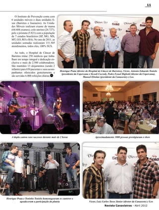 11

O Instituto de Prevenção conta com
6 unidades móveis e duas unidades fixas (Barretos e Juazaeiro). As Unidades Móveis realizam exame de mama
(64.604 exames), colo uterino (26.727),
pele e próstata (5.821) com a população
de 7 estados brasileiros (SP, MG, MS,
MT, GO, RO e BA). No ano de 2011, as
unidades somadas realizaram 131.505
atendimentos, todos eles, 100% SUS.
Ao todo, o Hospital de Câncer de
Barretos reúne 250 médicos que trabalham em tempo integral e dedicação exclusiva e mais de 2.500 colaboradores.
São mantidos 13 alojamentos (sendo 2
infantis) para 650 pacientes e seus acompanhantes oferecidos gratuitamente e
são servidas 6.000 refeições diárias.RC

Henrique Prata (diretor do Hospital de Câncer de Barretos), Victor, Antonio Eduardo Tonielo
(presidente da Copercana e Sicoob Cocred), Pedro Esrael Bighetti (diretor da Copercana),
Manoel Ortolan (presidente da Canaoeste) e Leo.

A dupla cantou seus sucessos durante mais de 2 horas

Henrique Prata e Toninho Tonielo homenagearam os cantores e
agradeceram a participação da plateia

Aproximadamente 1000 pessoas prestigiaram o show

Victor, Luiz Carlos Tasso Júnior (diretor da Canaoeste) e Leo
Revista Canavieiros - Abril 2012

 