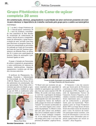 16

Notícias Canaoeste

Grupo Fitotécnico de Cana-de-açúcar
completa 20 anos
Em comemoração, técnicos, pesquisadores e autoridades do setor estiveram presentes em evento para destacar a importância do trabalho realizado pelo grupo para a cadeia sucroenergética
Carla Rodrigues

E

m abril, o Grupo Fitotécnico de
Cana-de-açúcar comemorou 20
anos de existência, consolidando uma experiência de duas décadas
de socialização do conhecimento da
cultura. Através da troca e compartilhamento de informações, o grupo busca a
evolução do setor, servindo como base
para direcionar as pesquisas futuras. O
evento em comemoração ao aniversário
foi realizado no Centro de Convenções
do Centro de Cana IAC (Instituto Agronômico), em Ribeirão Preto, no último
dia 10, e contou com a participação de
técnicos, líderes de associações e profissionais ligados ao setor.
O grupo é formado por fitotecnistas
de usinas e cooperativas, pesquisadores
e outros profissionais de empresas de
insumos, matérias-primas, máquinas,
equipamentos e projetos que são ligados a lavoura canavieira.
O professor de Planejamento, Estratégia, Economia e Administração
da Universidade de São Paulo/FEA-USP, Dr. Marcos Fava Neves, foi um
dos palestrantes da comemoração. Em
sua apresentação, Neves falou sobre o
otimismo que sente em relação ao agronegócio brasileiro e também na crença
de que até 2020, os rendimentos serão
positivos e melhores do que é esperado.

Marcos Fava Neves

Foram prestadas homenagens aos grandes incentivadores
do Grupo Fitotécnico de Cana-de-açúcar.

“O Brasil está num momento em que
somos respeitados pela capacidade de
trabalho no agronegócio que sustenta o
país. Este ano vamos exportar US$ 100
bilhões. De acordo com meus estudos,
se você tirar o agronegócio da balança
brasileira ela vai para menos 65 bilhões.
O desempenho tem sido maravilhoso e
as perspectivas futuras são melhores
ainda, porque nós temos um verdadeiro
“tsunami” de consumo acontecendo na
Ásia, e em outros lugares com o crescimento da população. E o Brasil é o mais
apto país para colocar seus produtos,
seja com as condições atuais ou melhorando as nossas condições competitivas. Já sou otimista há 20 anos e todo
este tempo estive certo e vou estar nos
próximos 20 também”, explicou Neves.

Revista Canavieiros - Abril de 2012

A Canaoeste é uma das associações que fazem parte do Fitotécnico
e participa ativamente desde o início
do programa (1992). Segundo o gerente do departamento Técnico da
Canaoeste, Gustavo Nogueira, as atividades e reuniões realizadas sempre
foram importantes para a socialização do conhecimento e, principalmente, para sua transmissão. “Participamos junto ao Grupo Fitotécnico
desde 1993 e ao longo desses 20 anos
foram discutidos temas de relevância
para o setor. Os técnicos da Canaoeste participam destas reuniões, com
trocas de informações e com isso nos
mantemos mais informados para repassar conhecimento aos nossos associados”, disse Nogueira.

 