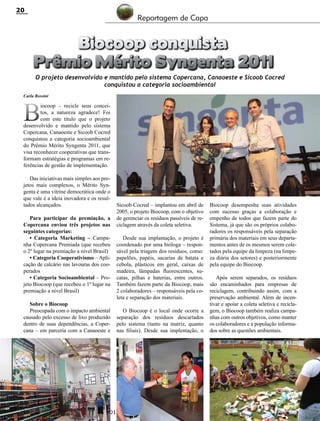 20

Reportagem de Capa

Biocoop conquista
Prêmio Mérito Syngenta 2011

O projeto desenvolvido e mantido pelo sistema Copercana, Canaoeste e Sicoob Cocred
conquistou a categoria socioambiental

Carla Rossini

B

iocoop – recicle seus conceitos, a natureza agradece! Foi
com este título que o projeto
desenvolvido e mantido pelo sistema
Copercana, Canaoeste e Sicoob Cocred
conquistou a categoria socioambiental
do Prêmio Mérito Syngenta 2011, que
visa reconhecer cooperativas que transformam estratégias e programas em referências de gestão de implementação.
Das iniciativas mais simples aos projetos mais complexos, o Mérito Syngenta é uma vitrine democrática onde o
que vale é a ideia inovadora e os resultados alcançados.
Para participar da premiação, a
Copercana enviou três projetos nas
seguintes categorias:
• Categoria Marketing – Campanha Copercana Premiada (que recebeu
o 2º lugar na premiação a nível Brasil)
• Categoria Cooperativismo – Aplicação de calcário nas lavouras dos cooperados
• Categoria Socioambiental – Projeto Biocoop (que recebeu o 1º lugar na
premiação a nível Brasil)
Sobre o Biocoop
Preocupada com o impacto ambiental
causado pelo excesso de lixo produzido
dentro de suas dependências, a Copercana – em parceria com a Canaoeste e

Sicoob Cocred – implantou em abril de
2005, o projeto Biocoop, com o objetivo
de gerenciar os resíduos passíveis de reciclagem através da coleta seletiva.
Desde sua implantação, o projeto é
coordenado por uma bióloga – responsável pela triagem dos resíduos, como:
papelões, papéis, sacarias de batata e
cebola, plásticos em geral, caixas de
madeira, lâmpadas fluorescentes, sucatas, pilhas e baterias, entre outros.
Também fazem parte da Biocoop, mais
2 colaboradores – responsáveis pela coleta e separação dos materiais.
O Biocoop é o local onde ocorre a
separação dos resíduos descartados
pelo sistema (tanto na matriz, quanto
nas filiais). Desde sua implentação, o

Revista Canavieiros - Abril de 2012

Biocoop desempenha suas atividades
com sucesso graças a colaboração e
empenho de todos que fazem parte do
Sistema, já que são os próprios colaboradores os responsáveis pela separação
primária dos materiais em seus departamentos antes de os mesmos serem coletados pela equipe da limpeza (na limpeza diária dos setores) e posteriormente
pela equipe do Biocoop.
Após serem separados, os resíduos
são encaminhados para empresas de
reciclagem, contribuindo assim, com a
preservação ambiental. Além de incentivar e apoiar a coleta seletiva e reciclagem, o Biocoop também realiza campanhas com outros objetivos, como manter
os colaboradores e a população informados sobre as questões ambientais.

 