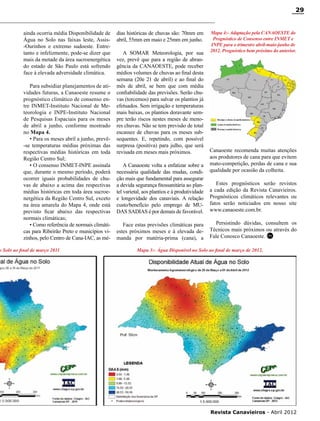 29

ainda ocorria média Disponibilidade de
Água no Solo nas faixas leste, Assis-Ourinhos e extremo sudoeste. Entretanto e infelizmente, pode-se dizer que
mais da metade da área sucroenergética
do estado de São Paulo está sofrendo
face à elevada adversidade climática.
Para subsidiar planejamentos de atividades futuras, a Canaoeste resume o
prognóstico climático de consenso entre INMET-Instituto Nacional de Meteorologia e INPE-Instituto Nacional
de Pesquisas Espaciais para os meses
de abril a junho, conforme mostrado
no Mapa 4.
• Para os meses abril a junho, prevê-se temperaturas médias próximas das
respectivas médias históricas em toda
Região Centro Sul;
• O consenso INMET-INPE assinala
que, durante o mesmo período, poderá
ocorrer iguais probabilidades de chuvas de abaixo a acima das respectivas
médias históricas em toda área sucroenergética da Região Centro Sul, exceto
na área amarela do Mapa 4, onde está
previsto ficar abaixo das respectivas
normais climáticas;
• Como referência de normais climáticas para Ribeirão Preto e municípios vizinhos, pelo Centro de Cana-IAC, as mé-

o Solo ao final de março 2011

dias históricas de chuvas são: 70mm em
abril, 55mm em maio e 25mm em junho.
A SOMAR Meteorologia, por sua
vez, prevê que para a região de abrangência da CANAOESTE, pode receber
médios volumes de chuvas ao final desta
semana (20e 21 de abril) e ao final do
mês de abril, se bem que com média
confiabilidade das previsões. Serão chuvas (torcemos) para salvar os plantios já
efetuados. Sem irrigação e temperaturas
mais baixas, os plantios doravante sempre terão riscos nestes meses de menores chuvas. Não se tem previsão de total
escassez de chuvas para os meses subsequentes. E, repetindo, com possível
surpresa (positiva) para julho, que será
revisada em meses mais próximos.
A Canaoeste volta a enfatizar sobre a
necessária qualidade das mudas, condição mais que fundamental para assegurar
a devida segurança fitossanitária ao plantel varietal, aos plantios e à produtividade
e longevidade dos canaviais. A relação
custo/benefício pelo emprego de MUDAS SADIAS é por demais de favorável.
Face estas previsões climáticas para
estes próximos meses e à elevada demanda por matéria-prima (cana), a

Mapa 4:- Adaptação pela CANAOESTE do
Prognóstico de Consenso entre INMET e
INPE para o trimestre abril-maio-junho de
2012. Prognóstico bem próximo do anterior.

Canaoeste recomenda muitas atenções
aos produtores de cana para que evitem
mato-competição, perdas de cana e sua
qualidade por ocasião da colheita.
Estes prognósticos serão revistos
a cada edição da Revista Canavieiros.
Prognósticos climáticos relevantes ou
fatos serão noticiados em nosso site
www.canaoeste.com.br.
Persistindo dúvidas, consultem os
Técnicos mais próximos ou através do
Fale Conosco Canaoeste. RC

Mapa 3:- Água Disponível no Solo ao final de março de 2012.

RC

Revista Canavieiros - Abril 2012

 