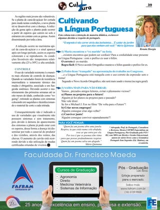39

As regiões mais jovens são vulneráveis.
Se a planta de cana-de-açúcar for cortada
para muda nestas condições, a nova planta
irá se desenvolver com a doença. A infecção da gema após o plantio pode ocorrer
a partir de esporos que caírem no solo e
entrarem em contato com as gemas. Assim
disseminando por toda a área.
A infecção ocorre no meristema apical da cana-de-açúcar e o sinal aparece
após um longo período, assim os esporos
colonizam e se reproduzem. As condições favoráveis são: temperatura relativamente alta (25 a 30ºC) e alta umidade.
Controle
O uso de variedade resistente é a maneira mais eficiente de controle de doenças.
Quando as variedades forem de resistência
intermediária o tratamento térmico das
mudas é obrigatório, associado a um fungicida sistêmico. Devendo ocorrer o monitoramento das primeiras semanas até os
oito meses de idade, conhecido como “roguing”, retirando as plantas com sintomas
colocando em saquinhos e desinfeccionando o material de corte a cada retirada.
Consequentemente não é indicado o
uso de variedades que visualmente não
possuem sintomas e sem tratamento,
pois devido à demora do aparecimento
dos sintomas a planta já pode estar com
os esporos, dessa forma a doença irá disseminar por todo o canavial do produtor
e dos vizinhos, através dos ventos, das
chuvas. O aumento do carvão está ocorrendo devido a não utilização de mudas
certificadas oriundas de viveiros.RC

Cultivando
a Língua Portuguesa
Esta coluna tem a intenção de maneira didática, esclarecer
algumas dúvidas a respeito do português.

“O segredo é não correr atrás das borboletas... É cuidar do jardim
para que elas venham até você.” Mário Quintana
Renata Sborgia

1) Maria encontrou o “ex marido” na festa.
...existem encontros que podem ser cordiais! Para a cordialidade estar presente
na Língua Portuguesa : com o prefixo ex usar o hífen.
O correto é: ex-marido.
Regra fácil: O Novo acordo Ortográfico manteve o hífen quando o prefixo for ex.

2) Pedro ficou “tranquilo” na apresentação do trabalho no Congresso.
...e a Língua Portuguesa está tranquila com o uso correto da expressão sem o
trema!
Segundo o Novo Acordo Ortográfico, não será mais usado o trema (na regra geral).
3) SAIBA MAIS PARA NÃO ERRAR:
Vamos , prezados amigos leitores, evitar o pleonasmo vicioso?
a) Planos ou projetos para o futuro!
Alguém já fez planos ou projetos para o passado?
Não vale dizer:
Se for o Michael J. Fox no filme “De volta para o Futuro”!
b) Criar novos empregos!
Alguém consegue criar algo velho?
c) Conviver junto!
Alguém consegue conviver separadamente?!
PARA VOCÊ PENSAR:
“Quem faz um poema abre uma janela.
Respira, tu que estás numa cela abafada,
esse ar que entra por ela.
Por isso é que os poemas têm ritmo
- para que possas profundamente respirar.
Quem faz um poema salva um afogado.”
Mário Quintana

* Advogada, Prof. de Português, Consultora
e Revisora, Mestra USP/RP, Especialista em
Língua Portuguesa, Pós-Graduada pela FGV/
RJ, com MBA em Direito e Gestão Educacional,
autora de vários livros como a Gramática
Português Sem Segredos (Ed. Madras), em
co-autoria.

Revista Canavieiros - Abril 2012

 