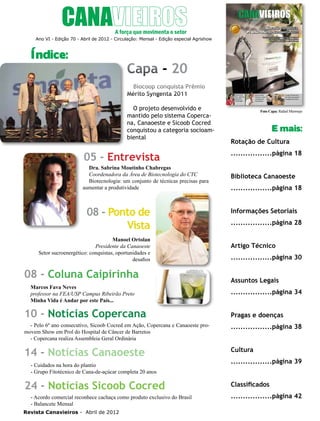 4

Ano VI - Edição 70 - Abril de 2012 - Circulação: Mensal - Edição especial Agrishow

Índice:

Capa - 20
Biocoop conquista Prêmio
Mérito Syngenta 2011
O projeto desenvolvido e
mantido pelo sistema Copercana, Canaoeste e Sicoob Cocred
conquistou a categoria socioambiental

05 - Entrevista
Dra. Sabrina Moutinho Chabregas
Coordenadora da Área de Biotecnologia do CTC
Biotecnologia: um conjunto de técnicas precisas para
aumentar a produtividade

08 - Ponto de
Vista
Manoel Ortolan
Presidente da Canaoeste
Setor sucroenergético: conquistas, oportunidades e
desafios

08 - Coluna Caipirinha
Marcos Fava Neves
professor na FEA/USP Campus Ribeirão Preto
Minha Vida é Andar por este País...

10 - Notícias Copercana

Foto Capa: Rafael Mermejo

E mais:
Rotação de Cultura
.................página 18
Biblioteca Canaoeste
.................página 18
Informações Setoriais
.................página 28
Artigo Técnico
.................página 30
Assuntos Legais
.................página 34
Pragas e doenças

- Pelo 6º ano consecutivo, Sicoob Cocred em Ação, Copercana e Canaoeste promovem Show em Prol do Hospital de Câncer de Barretos
- Copercana realiza Assembleia Geral Ordinária

.................página 38

14 - Notícias Canaoeste

Cultura

- Cuidados na hora do plantio
- Grupo Fitotécnico de Cana-de-açúcar completa 20 anos

24 - Notícias Sicoob Cocred
- Acordo comercial reconhece cachaça como produto exclusivo do Brasil
- Balancete Mensal
Revista Canavieiros - Abril de 2012

.................página 39
Classificados
.................página 42

 